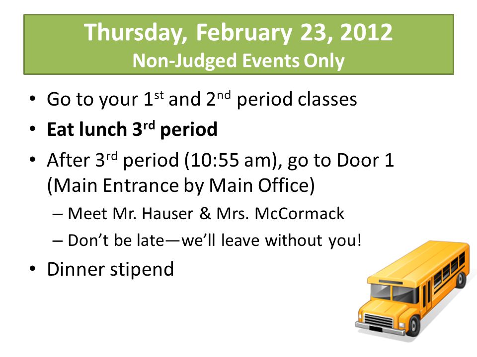 Thursday, February 23, 2012 Non-Judged Events Only Go to your 1 st and 2 nd period classes Eat lunch 3 rd period After 3 rd period (10:55 am), go to Door 1 (Main Entrance by Main Office) – Meet Mr.