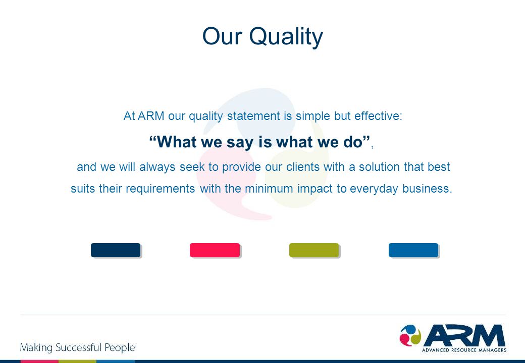 At ARM our quality statement is simple but effective: What we say is what we do , and we will always seek to provide our clients with a solution that best suits their requirements with the minimum impact to everyday business.