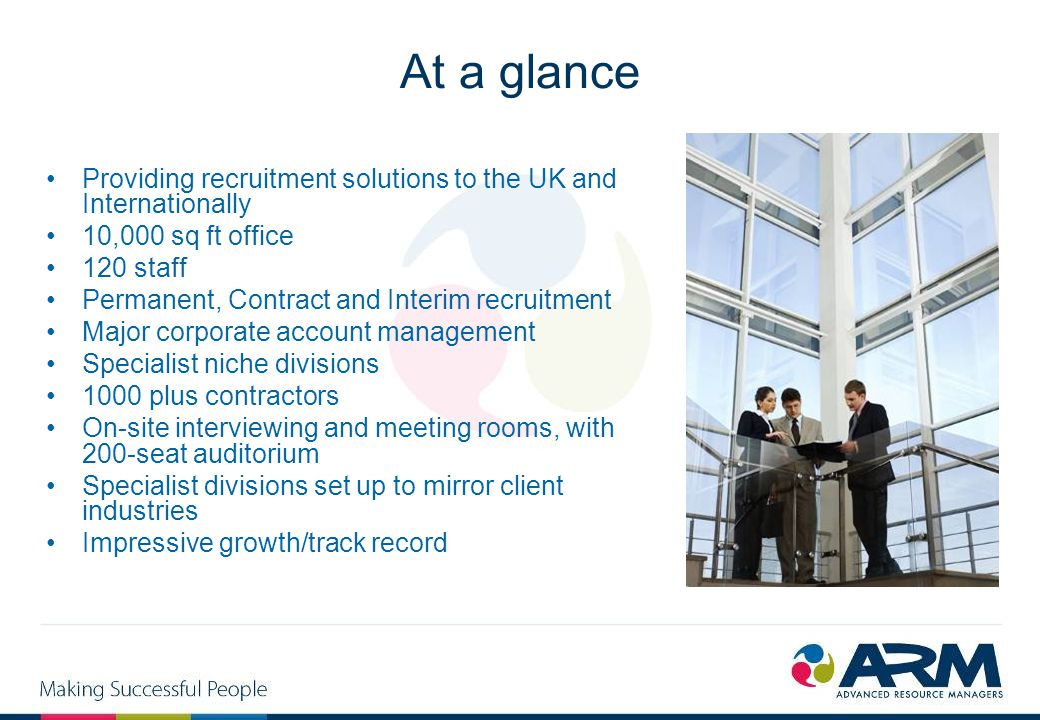 At a glance Providing recruitment solutions to the UK and Internationally 10,000 sq ft office 120 staff Permanent, Contract and Interim recruitment Major corporate account management Specialist niche divisions 1000 plus contractors On-site interviewing and meeting rooms, with 200-seat auditorium Specialist divisions set up to mirror client industries Impressive growth/track record