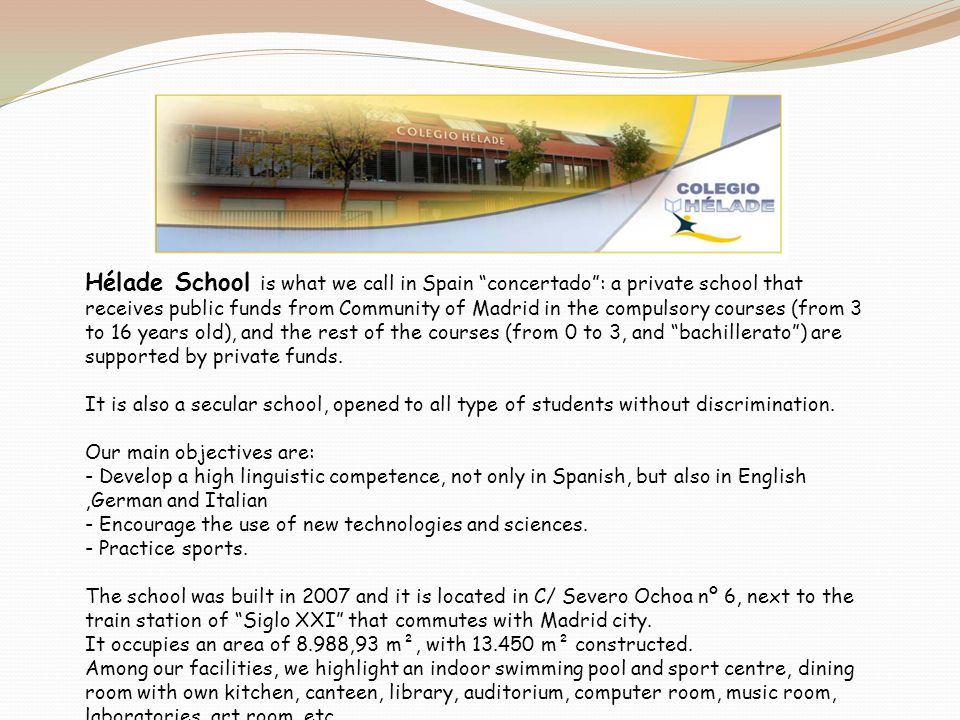 Hélade School is what we call in Spain concertado : a private school that receives public funds from Community of Madrid in the compulsory courses (from 3 to 16 years old), and the rest of the courses (from 0 to 3, and bachillerato ) are supported by private funds.