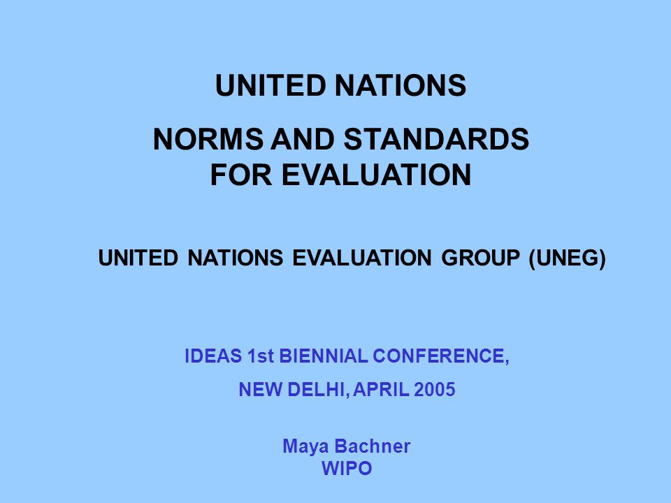 UNITED NATIONS NORMS AND STANDARDS FOR EVALUATION UNITED NATIONS EVALUATION GROUP (UNEG) Maya Bachner WIPO IDEAS 1st BIENNIAL CONFERENCE, NEW DELHI, APRIL 2005