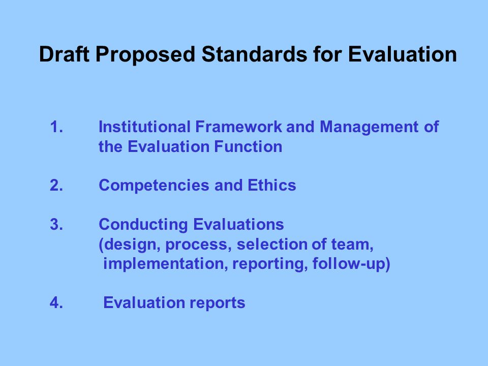 Draft Proposed Standards for Evaluation 1.Institutional Framework and Management of the Evaluation Function 2.Competencies and Ethics 3.Conducting Evaluations (design, process, selection of team, implementation, reporting, follow-up) 4.