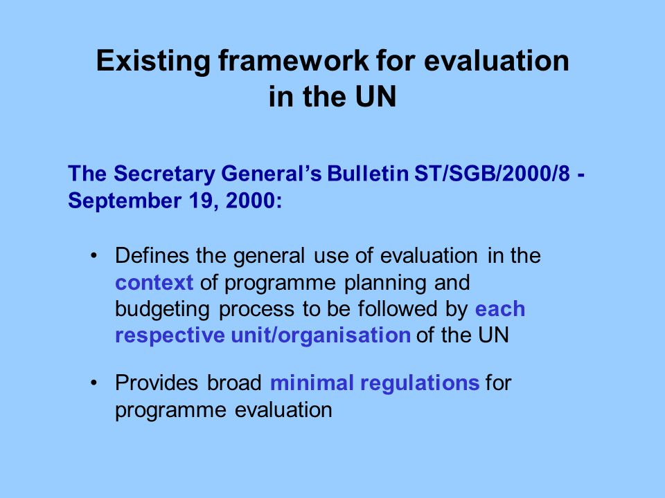 Existing framework for evaluation in the UN The Secretary General’s Bulletin ST/SGB/2000/8 - September 19, 2000: Defines the general use of evaluation in the context of programme planning and budgeting process to be followed by each respective unit/organisation of the UN Provides broad minimal regulations for programme evaluation