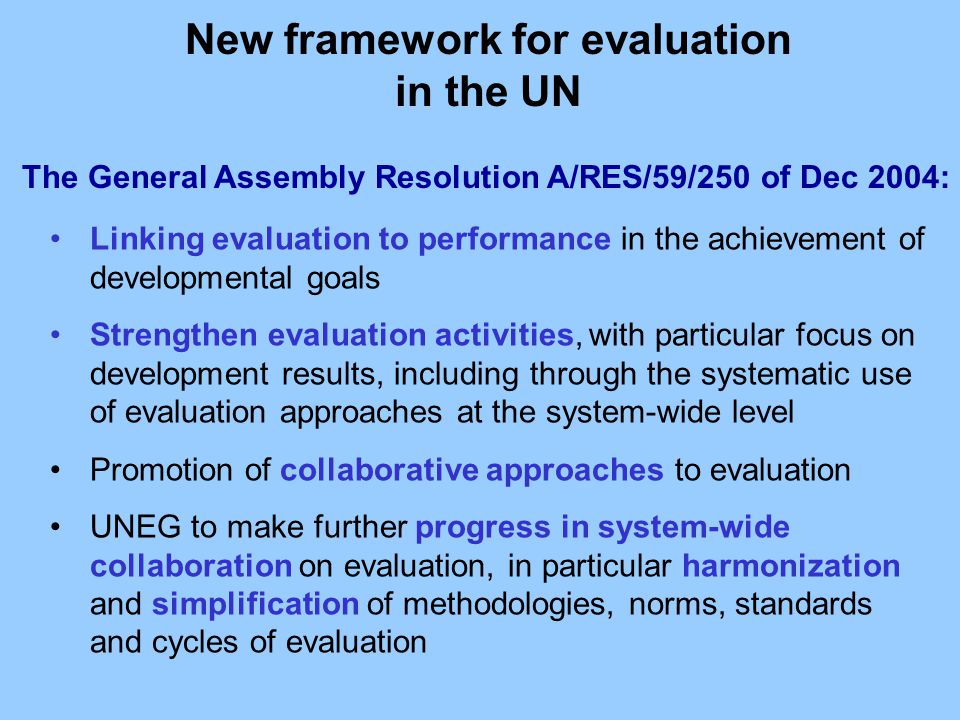 The General Assembly Resolution A/RES/59/250 of Dec 2004: Linking evaluation to performance in the achievement of developmental goals Strengthen evaluation activities, with particular focus on development results, including through the systematic use of evaluation approaches at the system-wide level Promotion of collaborative approaches to evaluation UNEG to make further progress in system-wide collaboration on evaluation, in particular harmonization and simplification of methodologies, norms, standards and cycles of evaluation New framework for evaluation in the UN