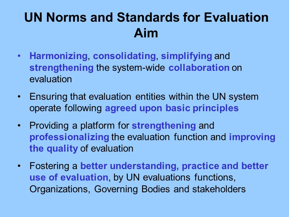 Harmonizing, consolidating, simplifying and strengthening the system-wide collaboration on evaluation Ensuring that evaluation entities within the UN system operate following agreed upon basic principles Providing a platform for strengthening and professionalizing the evaluation function and improving the quality of evaluation Fostering a better understanding, practice and better use of evaluation, by UN evaluations functions, Organizations, Governing Bodies and stakeholders UN Norms and Standards for Evaluation Aim