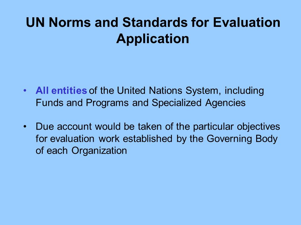 All entities of the United Nations System, including Funds and Programs and Specialized Agencies Due account would be taken of the particular objectives for evaluation work established by the Governing Body of each Organization UN Norms and Standards for Evaluation Application