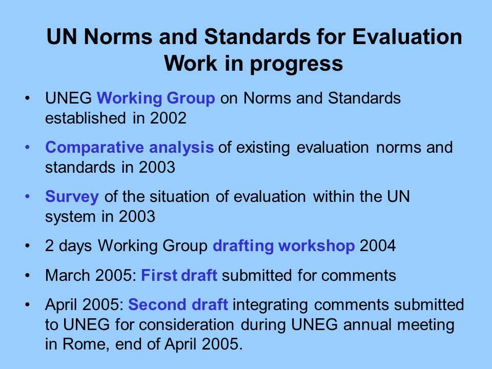 UN Norms and Standards for Evaluation Work in progress UNEG Working Group on Norms and Standards established in 2002 Comparative analysis of existing evaluation norms and standards in 2003 Survey of the situation of evaluation within the UN system in days Working Group drafting workshop 2004 March 2005: First draft submitted for comments April 2005: Second draft integrating comments submitted to UNEG for consideration during UNEG annual meeting in Rome, end of April 2005.