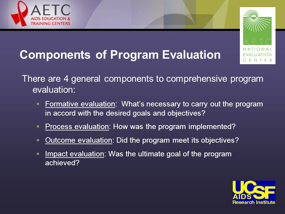 Components of Program Evaluation There are 4 general components to comprehensive program evaluation:  Formative evaluation: What’s necessary to carry out the program in accord with the desired goals and objectives.