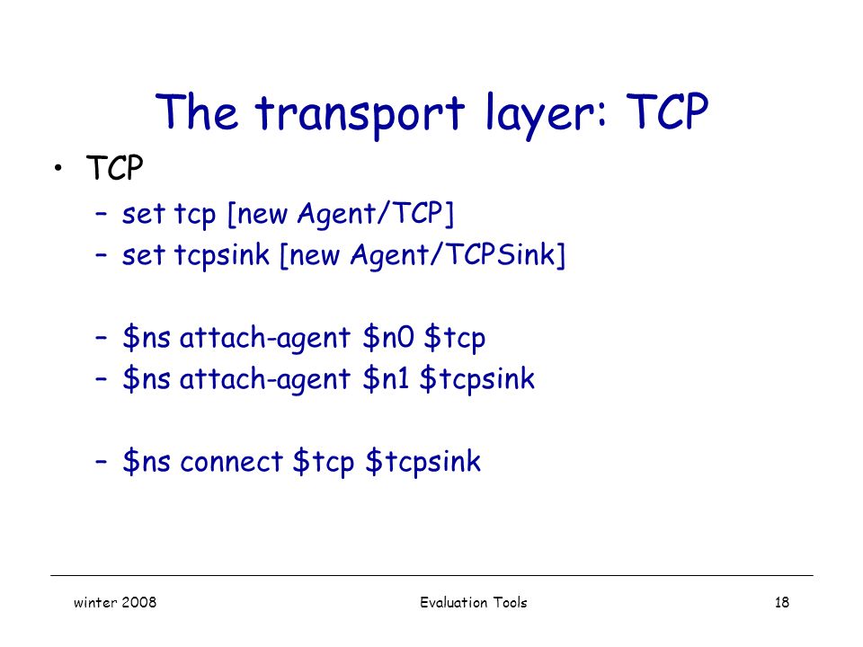 winter 2008 Evaluation Tools18 The transport layer: TCP TCP –set tcp [new Agent/TCP] –set tcpsink [new Agent/TCPSink] –$ns attach-agent $n0 $tcp –$ns attach-agent $n1 $tcpsink –$ns connect $tcp $tcpsink