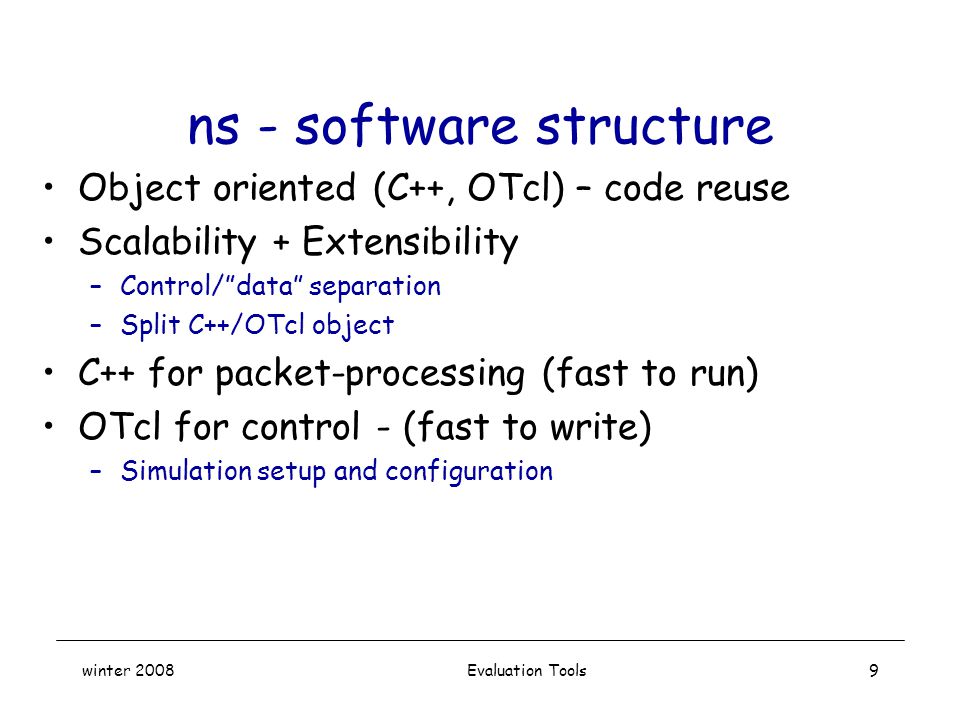 winter 2008 Evaluation Tools9 ns - software structure Object oriented (C++, OTcl) – code reuse Scalability + Extensibility –Control/ data separation –Split C++/OTcl object C++ for packet-processing (fast to run) OTcl for control - (fast to write) –Simulation setup and configuration