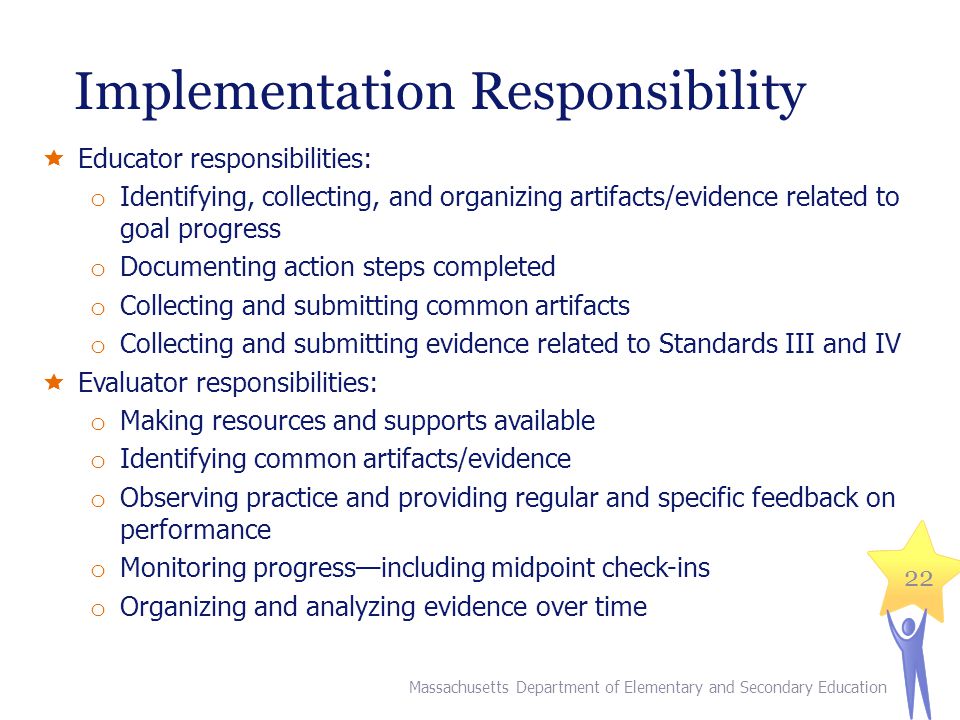Implementation Responsibility  Educator responsibilities: o Identifying, collecting, and organizing artifacts/evidence related to goal progress o Documenting action steps completed o Collecting and submitting common artifacts o Collecting and submitting evidence related to Standards III and IV  Evaluator responsibilities: o Making resources and supports available o Identifying common artifacts/evidence o Observing practice and providing regular and specific feedback on performance o Monitoring progress—including midpoint check-ins o Organizing and analyzing evidence over time 22 Massachusetts Department of Elementary and Secondary Education
