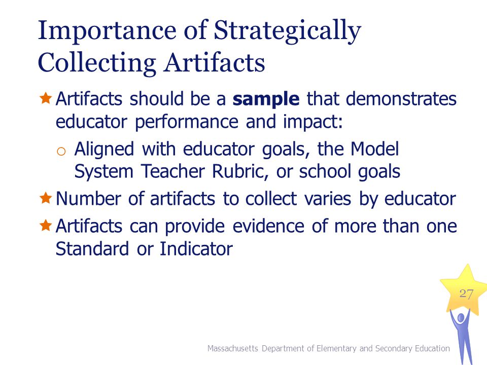 Importance of Strategically Collecting Artifacts  Artifacts should be a sample that demonstrates educator performance and impact: o Aligned with educator goals, the Model System Teacher Rubric, or school goals  Number of artifacts to collect varies by educator  Artifacts can provide evidence of more than one Standard or Indicator 27 Massachusetts Department of Elementary and Secondary Education