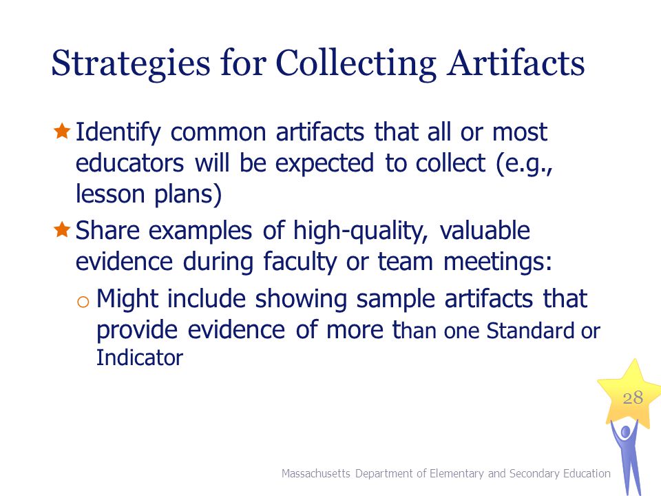 Strategies for Collecting Artifacts  Identify common artifacts that all or most educators will be expected to collect (e.g., lesson plans)  Share examples of high-quality, valuable evidence during faculty or team meetings: o Might include showing sample artifacts that provide evidence of more t han one Standard or Indicator 28 Massachusetts Department of Elementary and Secondary Education