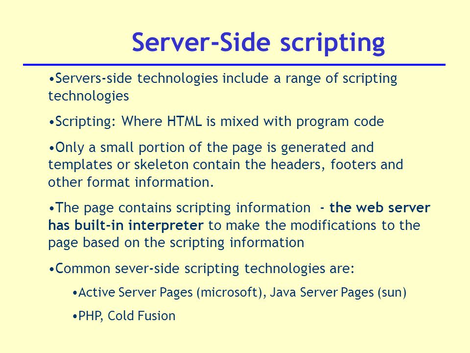 Server-Side scripting Servers-side technologies include a range of scripting technologies Scripting: Where HTML is mixed with program code Only a small portion of the page is generated and templates or skeleton contain the headers, footers and other format information.