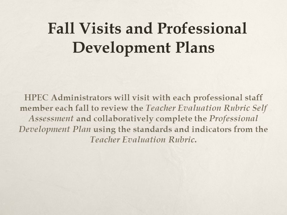 Fall Visits and Professional Development Plans HPEC Administrators will visit with each professional staff member each fall to review the Teacher Evaluation Rubric Self Assessment and collaboratively complete the Professional Development Plan using the standards and indicators from the Teacher Evaluation Rubric.