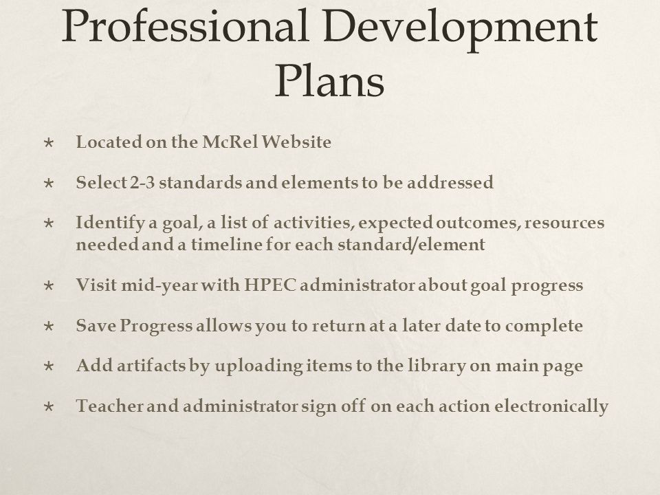 Professional Development Plans  Located on the McRel Website  Select 2-3 standards and elements to be addressed  Identify a goal, a list of activities, expected outcomes, resources needed and a timeline for each standard/element  Visit mid-year with HPEC administrator about goal progress  Save Progress allows you to return at a later date to complete  Add artifacts by uploading items to the library on main page  Teacher and administrator sign off on each action electronically