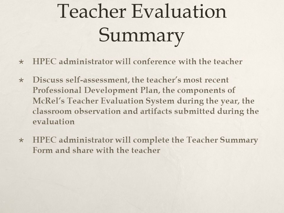 Teacher Evaluation Summary  HPEC administrator will conference with the teacher  Discuss self-assessment, the teacher’s most recent Professional Development Plan, the components of McRel’s Teacher Evaluation System during the year, the classroom observation and artifacts submitted during the evaluation  HPEC administrator will complete the Teacher Summary Form and share with the teacher