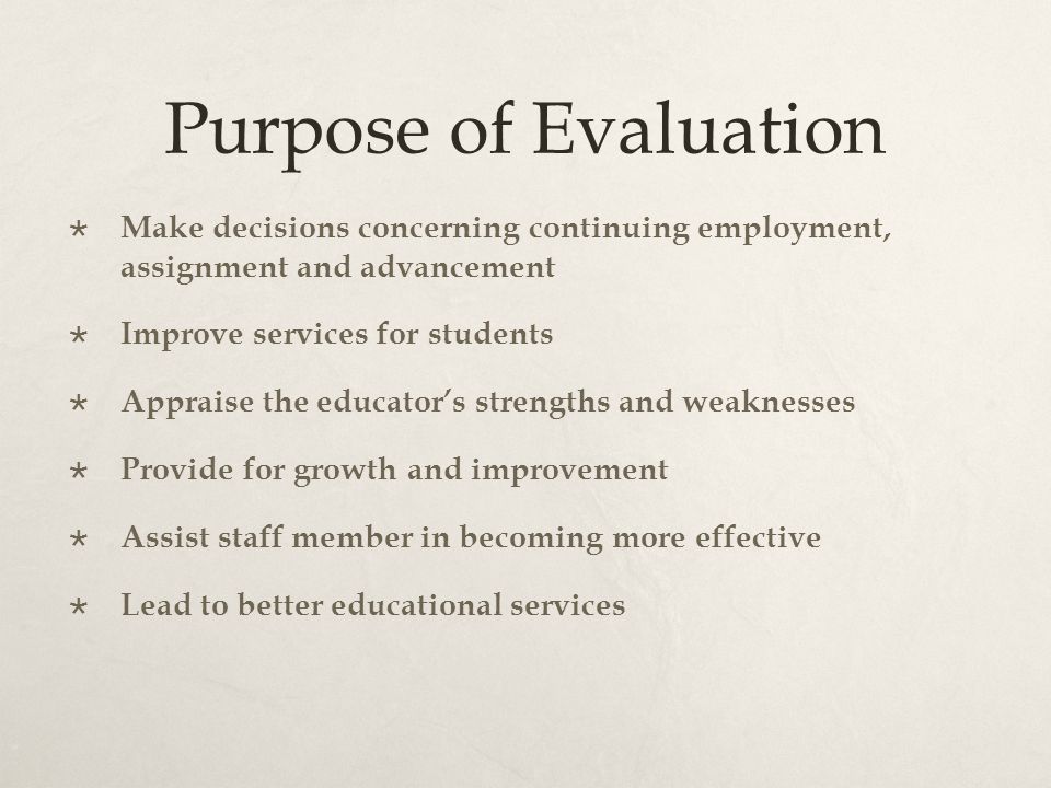 Purpose of Evaluation  Make decisions concerning continuing employment, assignment and advancement  Improve services for students  Appraise the educator’s strengths and weaknesses  Provide for growth and improvement  Assist staff member in becoming more effective  Lead to better educational services