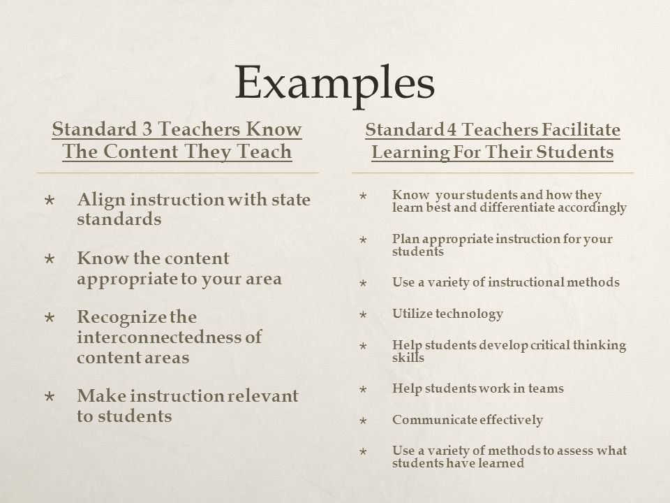 Examples Standard 3 Teachers Know The Content They Teach  Align instruction with state standards  Know the content appropriate to your area  Recognize the interconnectedness of content areas  Make instruction relevant to students Standard 4 Teachers Facilitate Learning For Their Students  Know your students and how they learn best and differentiate accordingly  Plan appropriate instruction for your students  Use a variety of instructional methods  Utilize technology  Help students develop critical thinking skills  Help students work in teams  Communicate effectively  Use a variety of methods to assess what students have learned