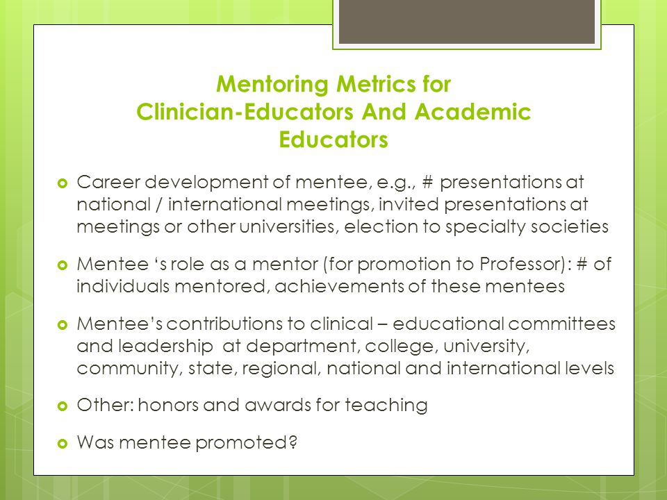 Mentoring Metrics for Clinician-Educators And Academic Educators  Career development of mentee, e.g., # presentations at national / international meetings, invited presentations at meetings or other universities, election to specialty societies  Mentee ‘s role as a mentor (for promotion to Professor): # of individuals mentored, achievements of these mentees  Mentee’s contributions to clinical – educational committees and leadership at department, college, university, community, state, regional, national and international levels  Other: honors and awards for teaching  Was mentee promoted
