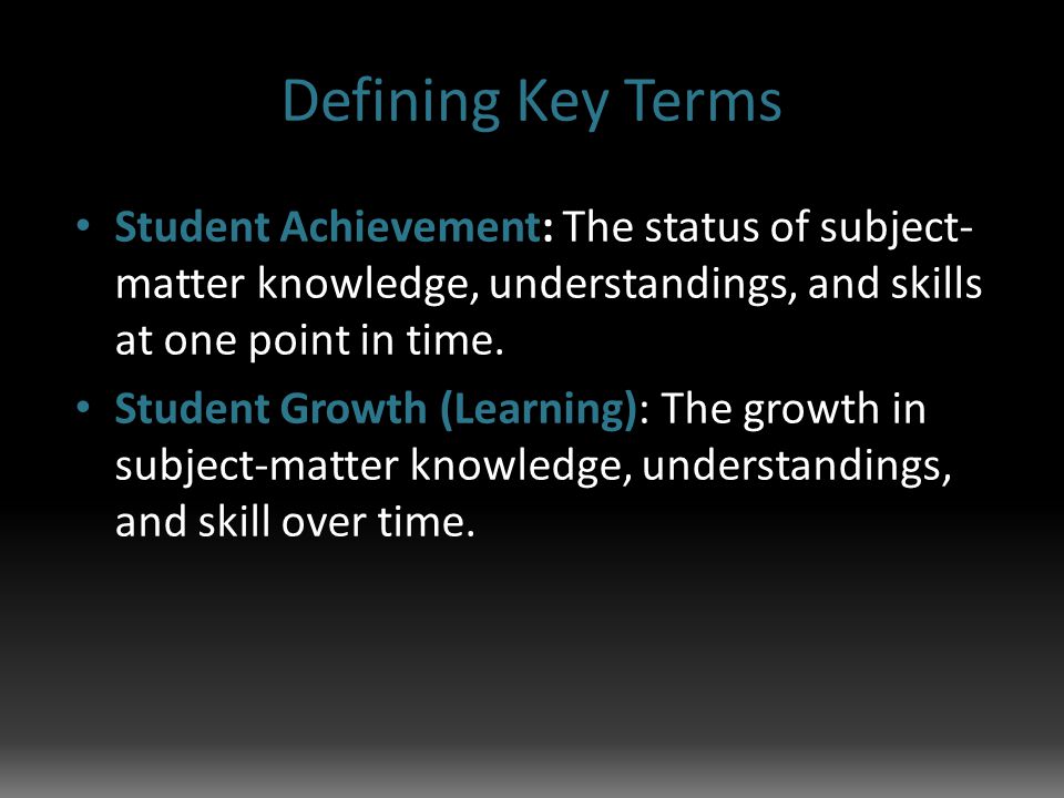 Defining Key Terms Student Achievement: The status of subject- matter knowledge, understandings, and skills at one point in time.