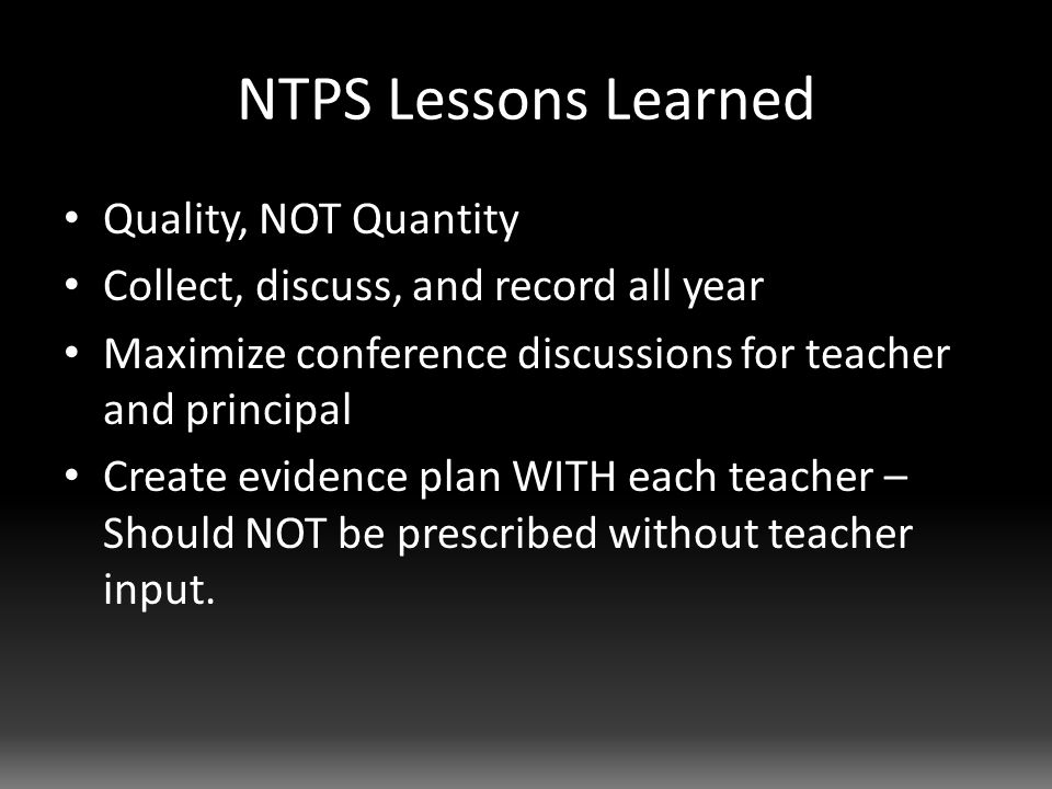 NTPS Lessons Learned Quality, NOT Quantity Collect, discuss, and record all year Maximize conference discussions for teacher and principal Create evidence plan WITH each teacher – Should NOT be prescribed without teacher input.