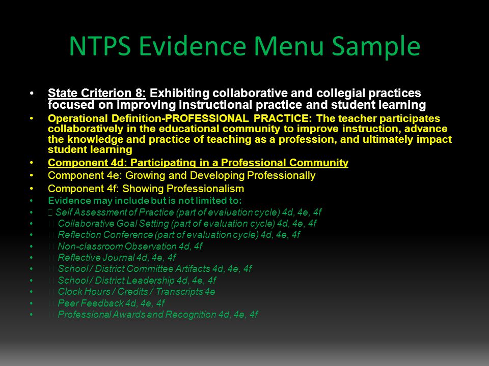 NTPS Evidence Menu Sample State Criterion 8: Exhibiting collaborative and collegial practices focused on improving instructional practice and student learning Operational Definition-PROFESSIONAL PRACTICE: The teacher participates collaboratively in the educational community to improve instruction, advance the knowledge and practice of teaching as a profession, and ultimately impact student learning Component 4d: Participating in a Professional Community Component 4e: Growing and Developing Professionally Component 4f: Showing Professionalism Evidence may include but is not limited to:  Self Assessment of Practice (part of evaluation cycle) 4d, 4e, 4f  Collaborative Goal Setting (part of evaluation cycle) 4d, 4e, 4f  Reflection Conference (part of evaluation cycle) 4d, 4e, 4f  Non-classroom Observation 4d, 4f  Reflective Journal 4d, 4e, 4f  School / District Committee Artifacts 4d, 4e, 4f  School / District Leadership 4d, 4e, 4f  Clock Hours / Credits / Transcripts 4e  Peer Feedback 4d, 4e, 4f  Professional Awards and Recognition 4d, 4e, 4f