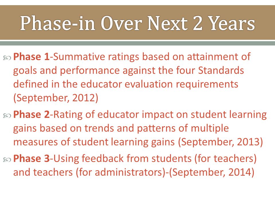  Phase 1-Summative ratings based on attainment of goals and performance against the four Standards defined in the educator evaluation requirements (September, 2012)  Phase 2-Rating of educator impact on student learning gains based on trends and patterns of multiple measures of student learning gains (September, 2013)  Phase 3-Using feedback from students (for teachers) and teachers (for administrators)-(September, 2014)