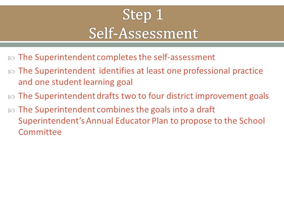  The Superintendent completes the self-assessment  The Superintendent identifies at least one professional practice and one student learning goal  The Superintendent drafts two to four district improvement goals  The Superintendent combines the goals into a draft Superintendent’s Annual Educator Plan to propose to the School Committee