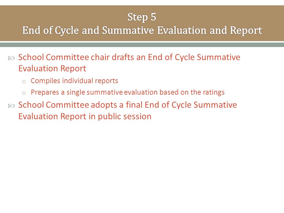  School Committee chair drafts an End of Cycle Summative Evaluation Report o Compiles individual reports o Prepares a single summative evaluation based on the ratings  School Committee adopts a final End of Cycle Summative Evaluation Report in public session