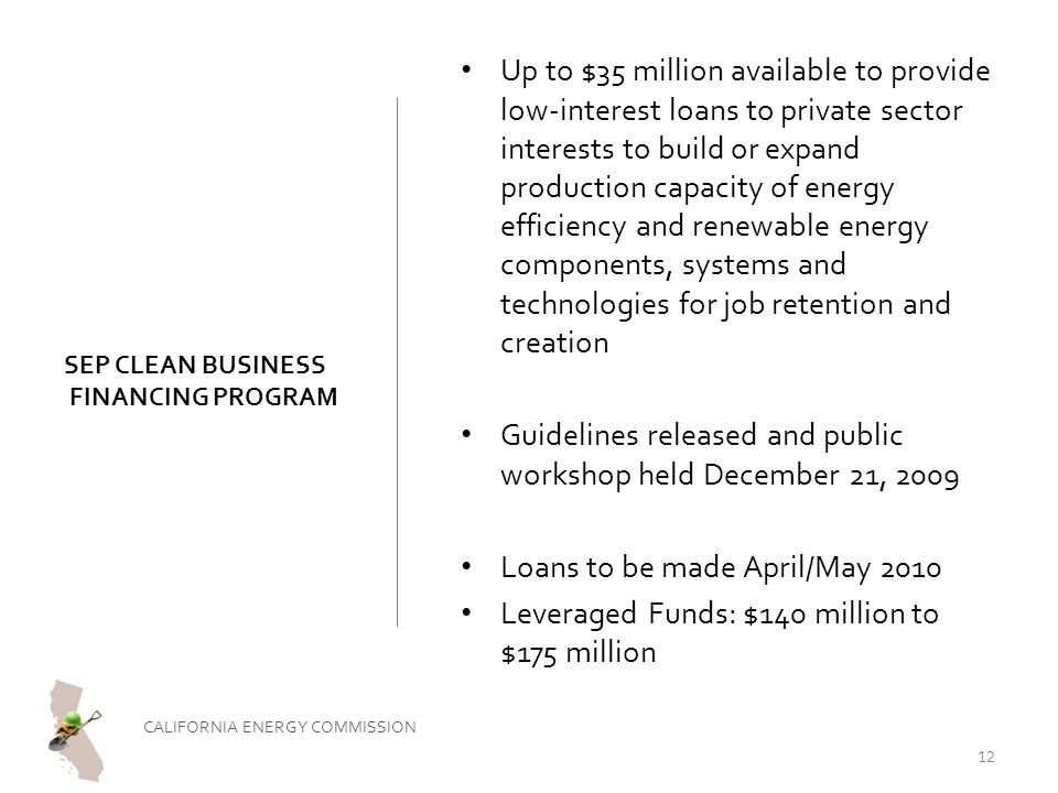 SEP CLEAN BUSINESS FINANCING PROGRAM Up to $35 million available to provide low-interest loans to private sector interests to build or expand production capacity of energy efficiency and renewable energy components, systems and technologies for job retention and creation Guidelines released and public workshop held December 21, 2009 Loans to be made April/May 2010 Leveraged Funds: $140 million to $175 million CALIFORNIA ENERGY COMMISSION 12