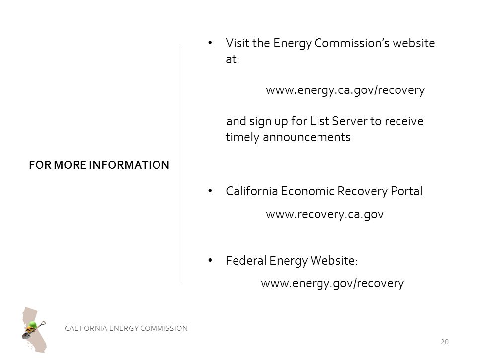 FOR MORE INFORMATION Visit the Energy Commission’s website at:   and sign up for List Server to receive timely announcements California Economic Recovery Portal   Federal Energy Website:   CALIFORNIA ENERGY COMMISSION 20