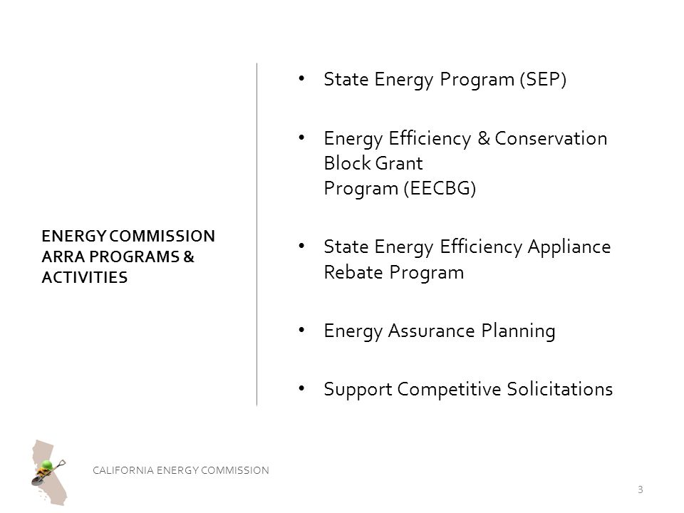 ENERGY COMMISSION ARRA PROGRAMS & ACTIVITIES State Energy Program (SEP) Energy Efficiency & Conservation Block Grant Program (EECBG) State Energy Efficiency Appliance Rebate Program Energy Assurance Planning Support Competitive Solicitations CALIFORNIA ENERGY COMMISSION 3