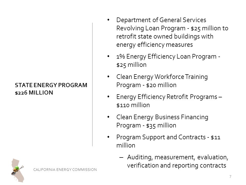 STATE ENERGY PROGRAM $226 MILLION Department of General Services Revolving Loan Program - $25 million to retrofit state owned buildings with energy efficiency measures 1% Energy Efficiency Loan Program - $25 million Clean Energy Workforce Training Program - $20 million Energy Efficiency Retrofit Programs – $110 million Clean Energy Business Financing Program - $35 million Program Support and Contracts - $11 million – Auditing, measurement, evaluation, verification and reporting contracts CALIFORNIA ENERGY COMMISSION 7