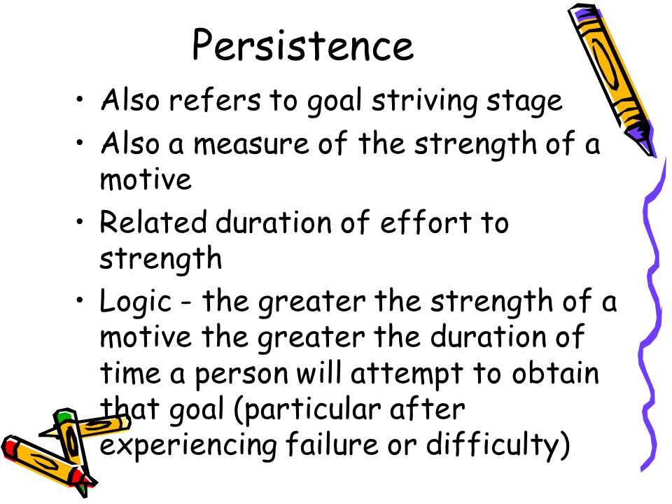 Persistence Also refers to goal striving stage Also a measure of the strength of a motive Related duration of effort to strength Logic - the greater the strength of a motive the greater the duration of time a person will attempt to obtain that goal (particular after experiencing failure or difficulty)
