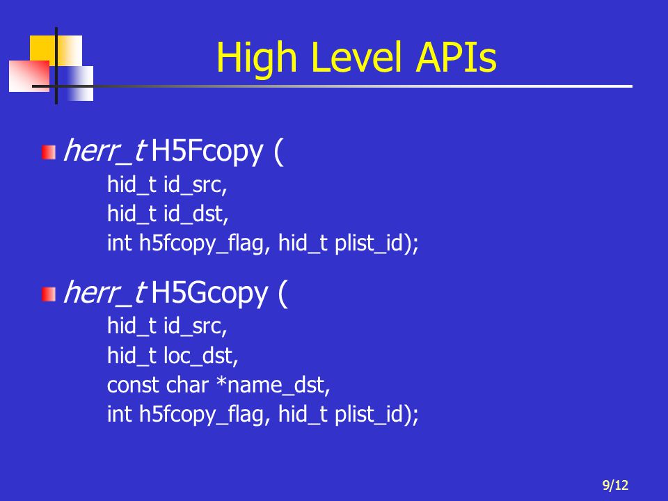 9/12 High Level APIs herr_t H5Fcopy ( hid_t id_src, hid_t id_dst, int h5fcopy_flag, hid_t plist_id); herr_t H5Gcopy ( hid_t id_src, hid_t loc_dst, const char *name_dst, int h5fcopy_flag, hid_t plist_id);