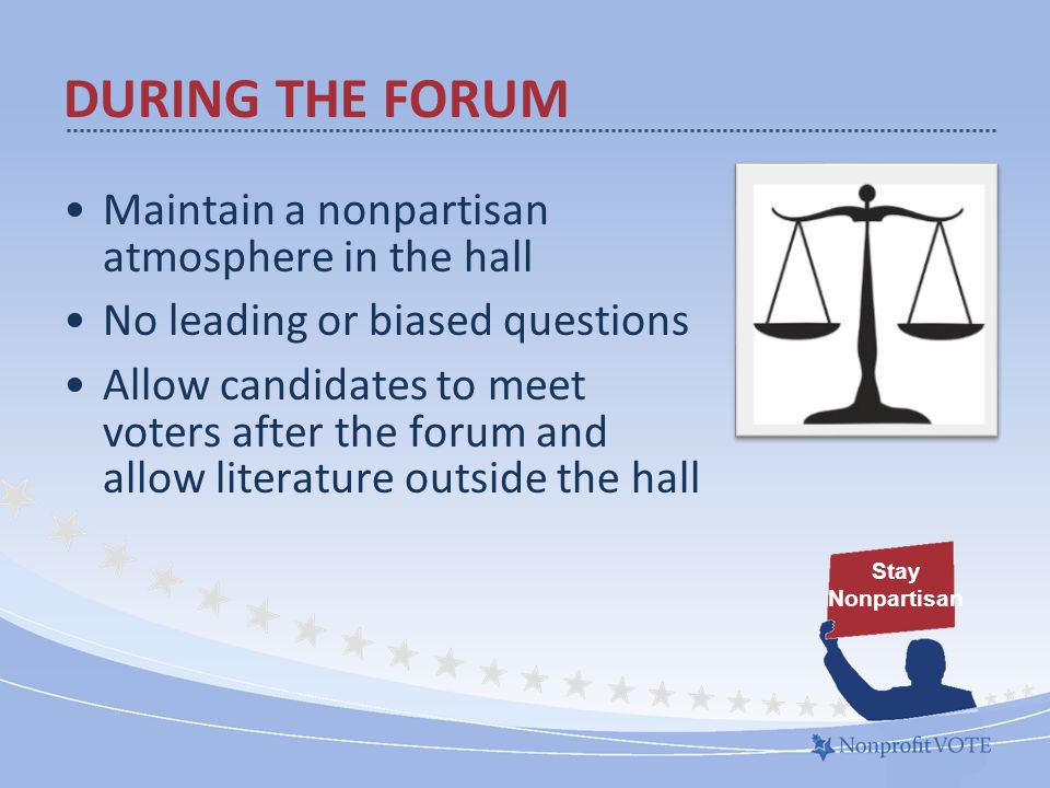 Maintain a nonpartisan atmosphere in the hall No leading or biased questions Allow candidates to meet voters after the forum and allow literature outside the hall Stay Nonpartisan DURING THE FORUM