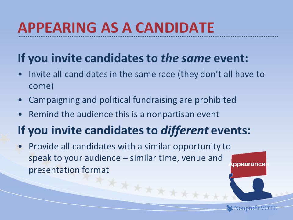 If you invite candidates to the same event: Invite all candidates in the same race (they don’t all have to come) Campaigning and political fundraising are prohibited Remind the audience this is a nonpartisan event If you invite candidates to different events: Provide all candidates with a similar opportunity to speak to your audience – similar time, venue and presentation format APPEARING AS A CANDIDATE Appearances