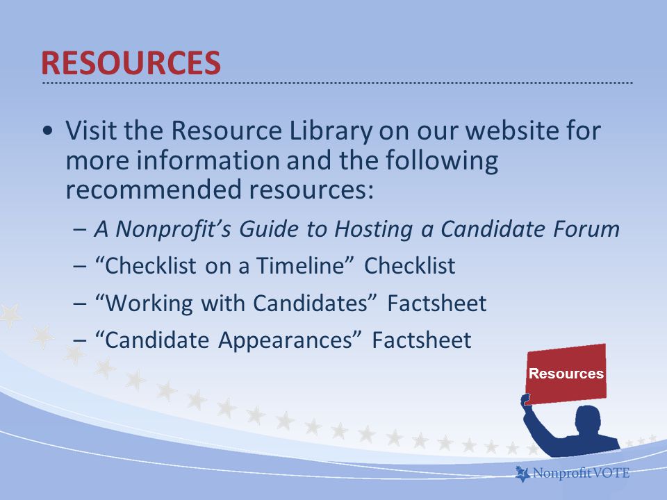 Visit the Resource Library on our website for more information and the following recommended resources: –A Nonprofit’s Guide to Hosting a Candidate Forum – Checklist on a Timeline Checklist – Working with Candidates Factsheet – Candidate Appearances Factsheet Resources RESOURCES