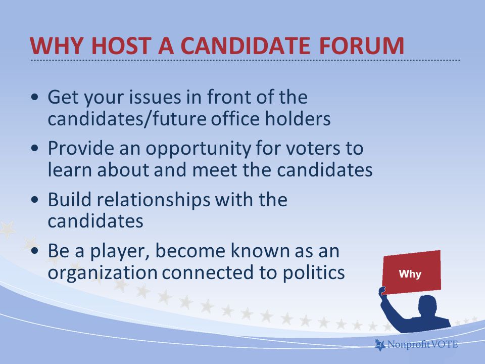 Get your issues in front of the candidates/future office holders Provide an opportunity for voters to learn about and meet the candidates Build relationships with the candidates Be a player, become known as an organization connected to politics Why WHY HOST A CANDIDATE FORUM