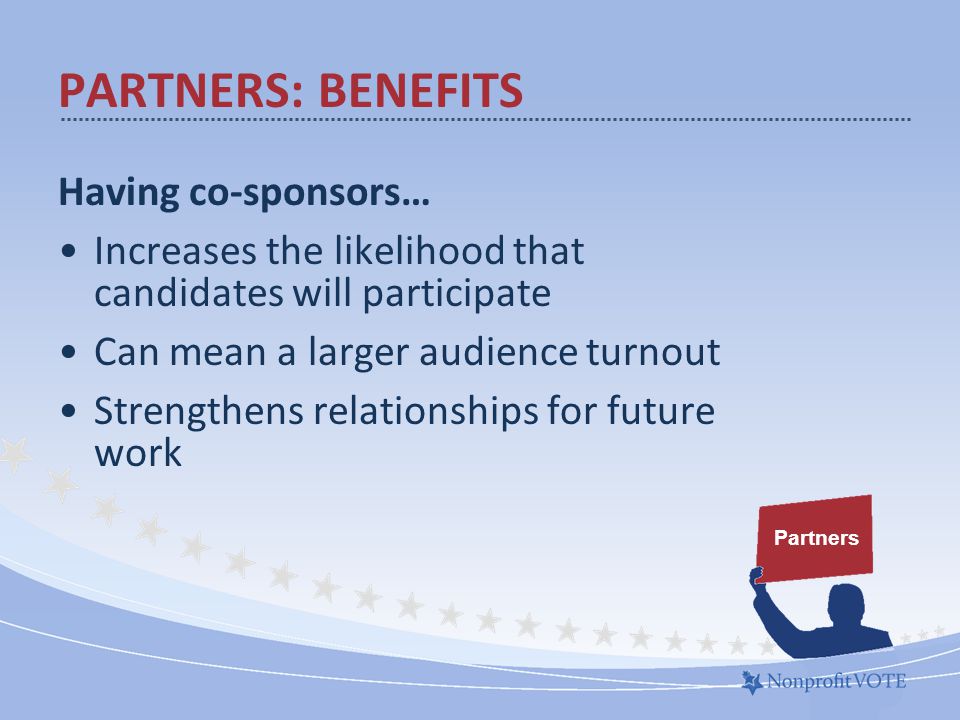 Having co-sponsors… Increases the likelihood that candidates will participate Can mean a larger audience turnout Strengthens relationships for future work PARTNERS: BENEFITS Partners