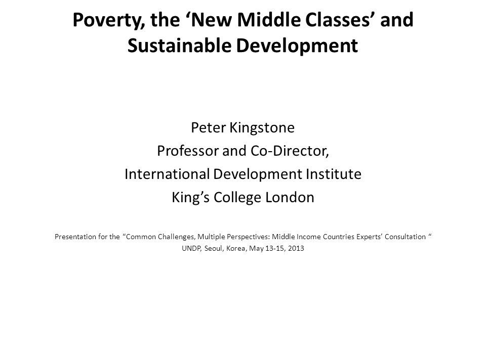 Poverty, the ‘New Middle Classes’ and Sustainable Development Peter Kingstone Professor and Co-Director, International Development Institute King’s College London Presentation for the Common Challenges, Multiple Perspectives: Middle Income Countries Experts’ Consultation UNDP, Seoul, Korea, May 13-15, 2013