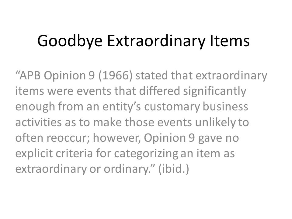 Goodbye Extraordinary Items APB Opinion 9 (1966) stated that extraordinary items were events that differed significantly enough from an entity’s customary business activities as to make those events unlikely to often reoccur; however, Opinion 9 gave no explicit criteria for categorizing an item as extraordinary or ordinary. (ibid.)