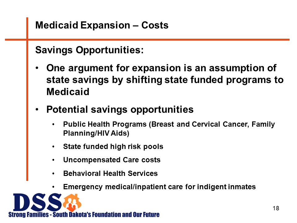 18 Medicaid Expansion – Costs Savings Opportunities: One argument for expansion is an assumption of state savings by shifting state funded programs to Medicaid Potential savings opportunities Public Health Programs (Breast and Cervical Cancer, Family Planning/HIV Aids) State funded high risk pools Uncompensated Care costs Behavioral Health Services Emergency medical/inpatient care for indigent inmates s