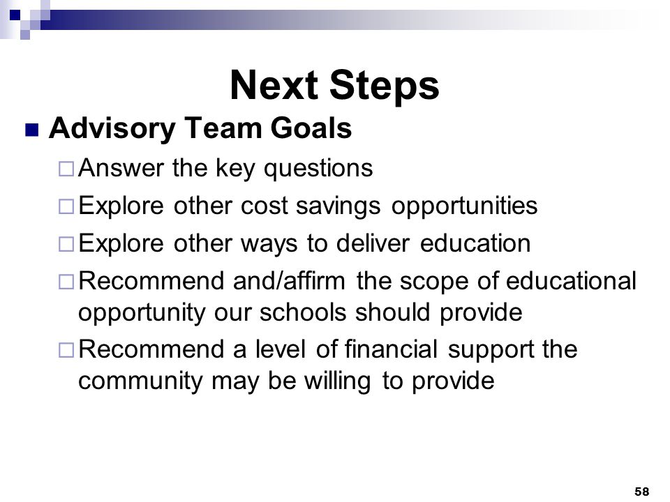 Next Steps Advisory Team Goals  Answer the key questions  Explore other cost savings opportunities  Explore other ways to deliver education  Recommend and/affirm the scope of educational opportunity our schools should provide  Recommend a level of financial support the community may be willing to provide 58