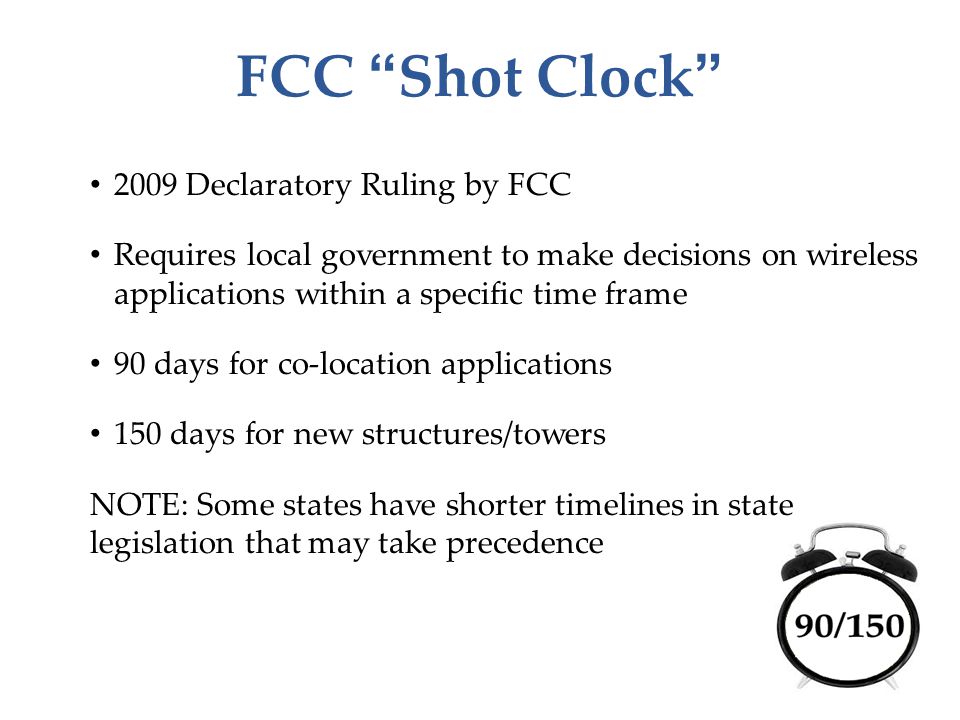 FCC Shot Clock 2009 Declaratory Ruling by FCC Requires local government to make decisions on wireless applications within a specific time frame 90 days for co-location applications 150 days for new structures/towers NOTE: Some states have shorter timelines in state legislation that may take precedence