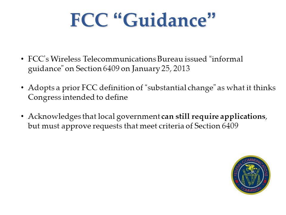 FCC Guidance FCC’s Wireless Telecommunications Bureau issued informal guidance on Section 6409 on January 25, 2013 Adopts a prior FCC definition of substantial change as what it thinks Congress intended to define Acknowledges that local government can still require applications, but must approve requests that meet criteria of Section 6409