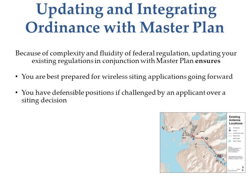 Updating and Integrating Ordinance with Master Plan Because of complexity and fluidity of federal regulation, updating your existing regulations in conjunction with Master Plan ensures You are best prepared for wireless siting applications going forward You have defensible positions if challenged by an applicant over a siting decision