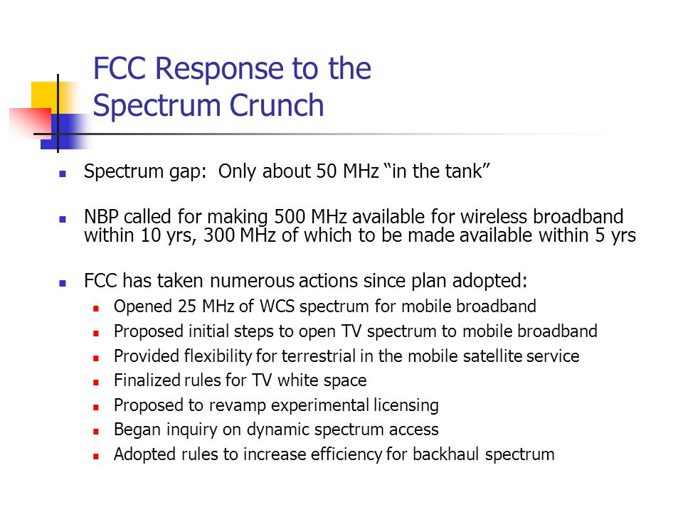 FCC Response to the Spectrum Crunch Spectrum gap: Only about 50 MHz in the tank NBP called for making 500 MHz available for wireless broadband within 10 yrs, 300 MHz of which to be made available within 5 yrs FCC has taken numerous actions since plan adopted: Opened 25 MHz of WCS spectrum for mobile broadband Proposed initial steps to open TV spectrum to mobile broadband Provided flexibility for terrestrial in the mobile satellite service Finalized rules for TV white space Proposed to revamp experimental licensing Began inquiry on dynamic spectrum access Adopted rules to increase efficiency for backhaul spectrum