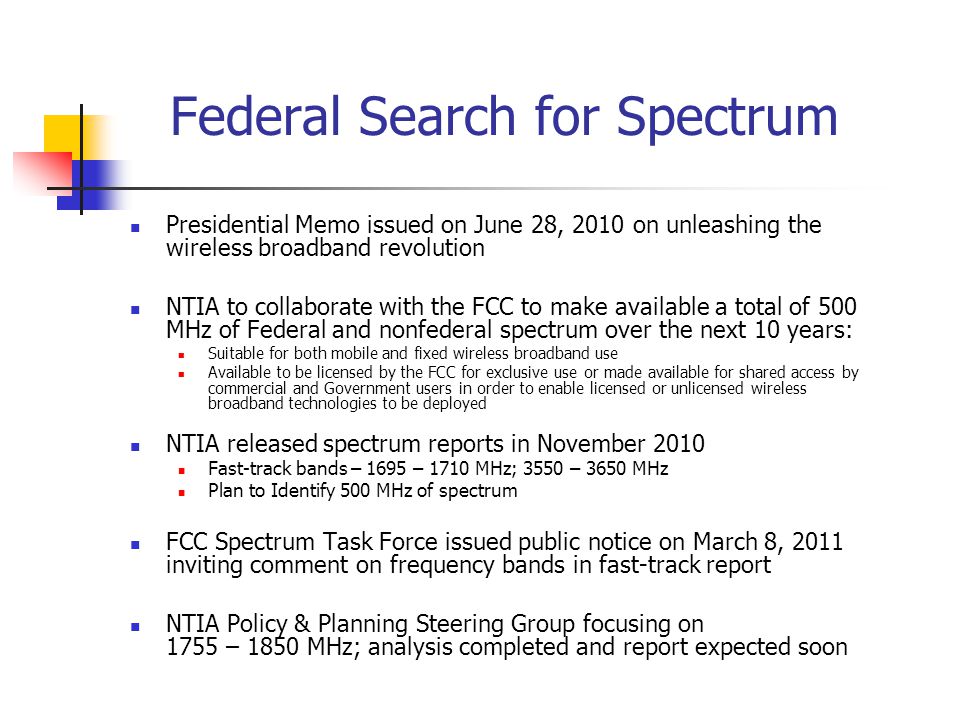 Federal Search for Spectrum Presidential Memo issued on June 28, 2010 on unleashing the wireless broadband revolution NTIA to collaborate with the FCC to make available a total of 500 MHz of Federal and nonfederal spectrum over the next 10 years: Suitable for both mobile and fixed wireless broadband use Available to be licensed by the FCC for exclusive use or made available for shared access by commercial and Government users in order to enable licensed or unlicensed wireless broadband technologies to be deployed NTIA released spectrum reports in November 2010 Fast-track bands – 1695 – 1710 MHz; 3550 – 3650 MHz Plan to Identify 500 MHz of spectrum FCC Spectrum Task Force issued public notice on March 8, 2011 inviting comment on frequency bands in fast-track report NTIA Policy & Planning Steering Group focusing on 1755 – 1850 MHz; analysis completed and report expected soon